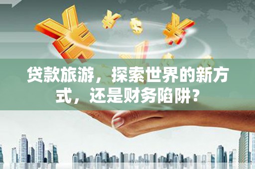 山南贷款旅游，探索世界的新方式，还是财务陷阱？