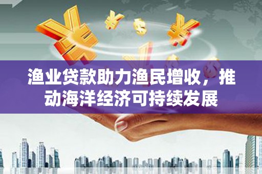 山南渔业贷款助力渔民增收，推动海洋经济可持续发展